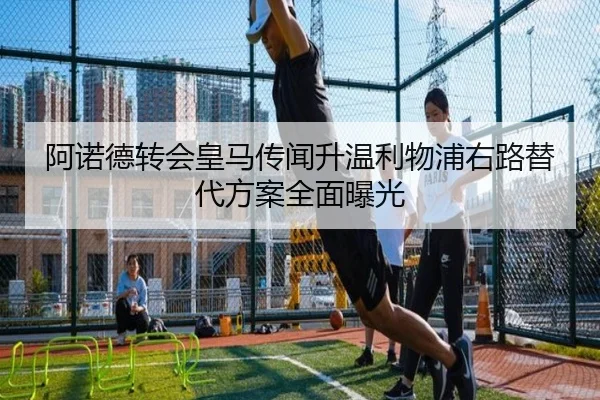 阿诺德转会皇马传闻升温利物浦右路替代方案全面曝光